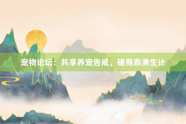 宠物论坛：共享养宠告戒，磋商鼎沸生计